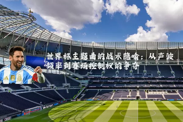 世界杯主题曲的战术隐喻：从声波频率到赛场控制权的争夺