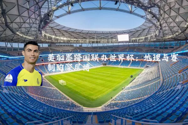 美加墨跨国联办世界杯：地理与赛制的深层博弈